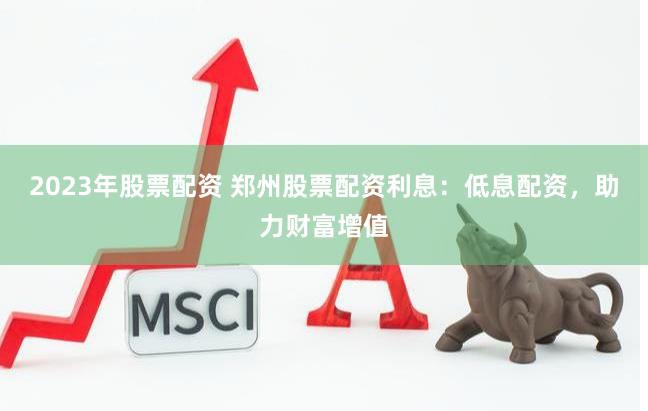 2023年股票配资 郑州股票配资利息：低息配资，助力财富增值