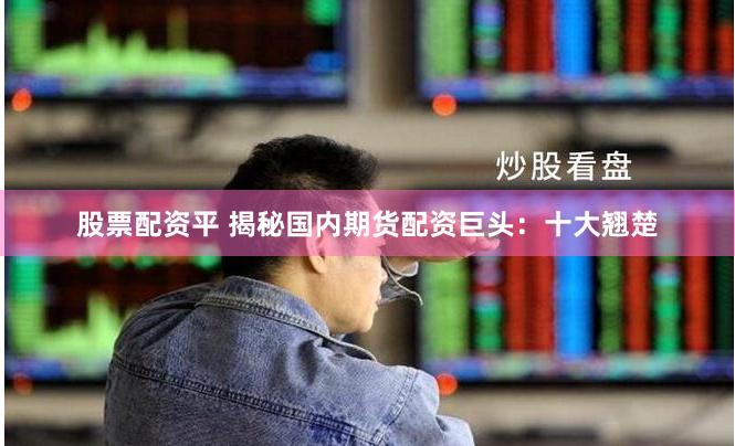 股票配资平 揭秘国内期货配资巨头：十大翘楚