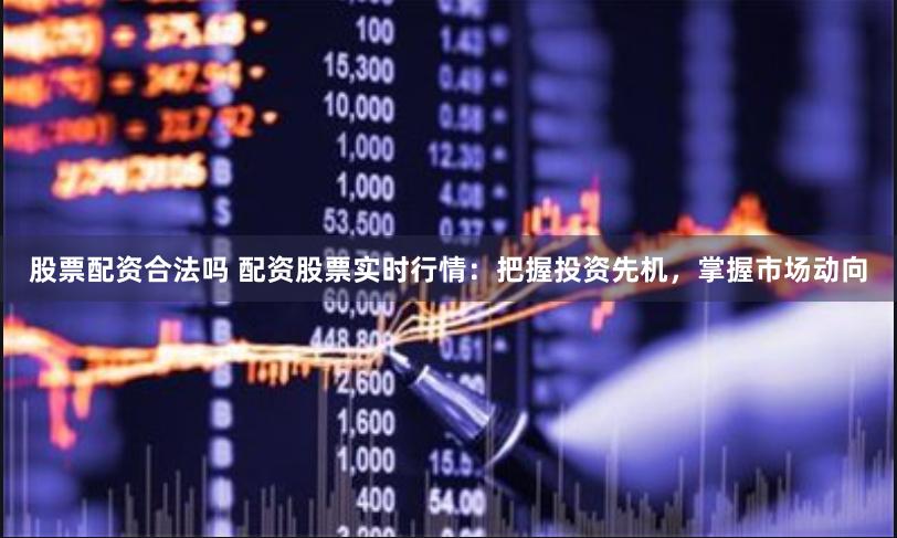 股票配资合法吗 配资股票实时行情：把握投资先机，掌握市场动向