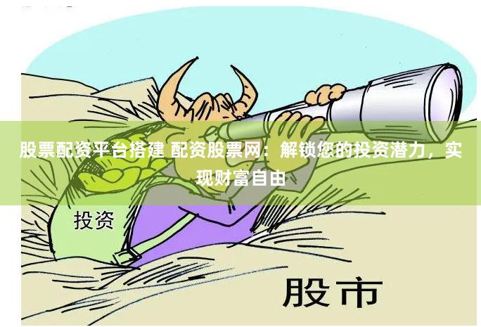 股票配资平台搭建 配资股票网：解锁您的投资潜力，实现财富自由