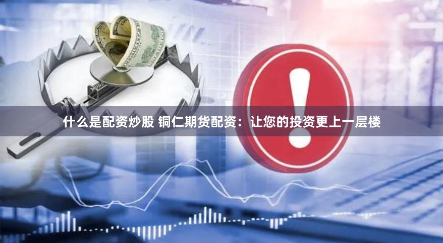 什么是配资炒股 铜仁期货配资：让您的投资更上一层楼
