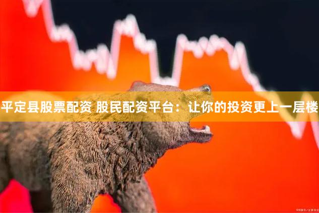 平定县股票配资 股民配资平台：让你的投资更上一层楼