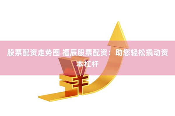 股票配资走势图 福辰股票配资：助您轻松撬动资本杠杆