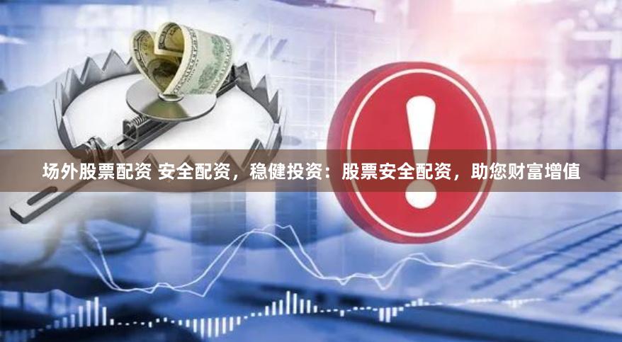场外股票配资 安全配资，稳健投资：股票安全配资，助您财富增值