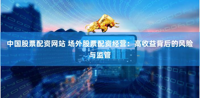 中国股票配资网站 场外股票配资经营：高收益背后的风险与监管