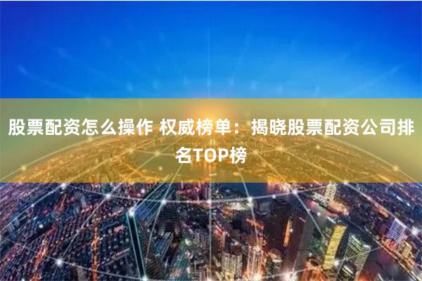 股票配资怎么操作 权威榜单：揭晓股票配资公司排名TOP榜