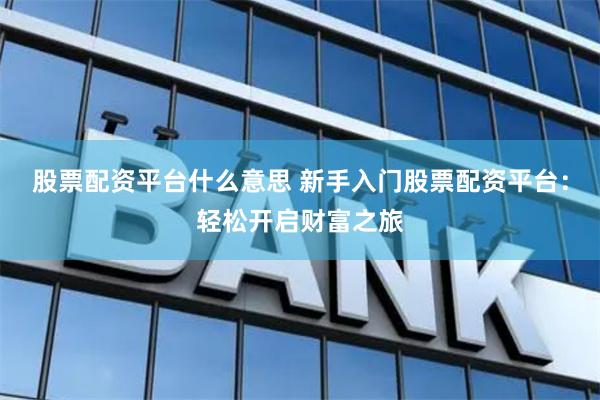 股票配资平台什么意思 新手入门股票配资平台：轻松开启财富之旅