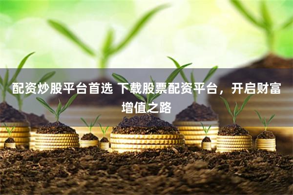 配资炒股平台首选 下载股票配资平台，开启财富增值之路