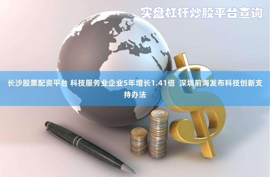 长沙股票配资平台 科技服务业企业5年增长1.41倍  深圳前海发布科技创新支持办法