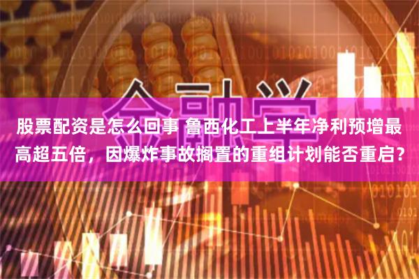 股票配资是怎么回事 鲁西化工上半年净利预增最高超五倍，因爆炸事故搁置的重组计划能否重启？