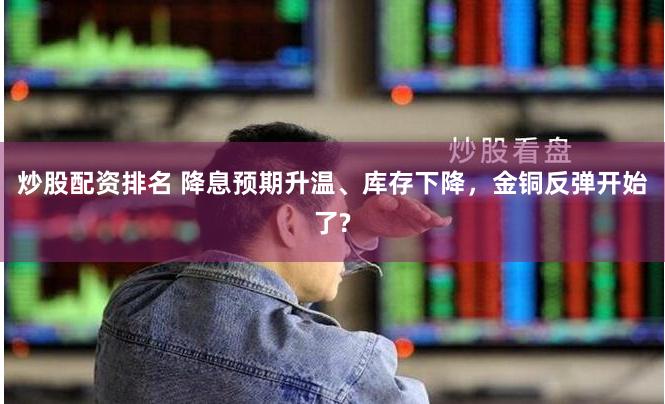 炒股配资排名 降息预期升温、库存下降，金铜反弹开始了?