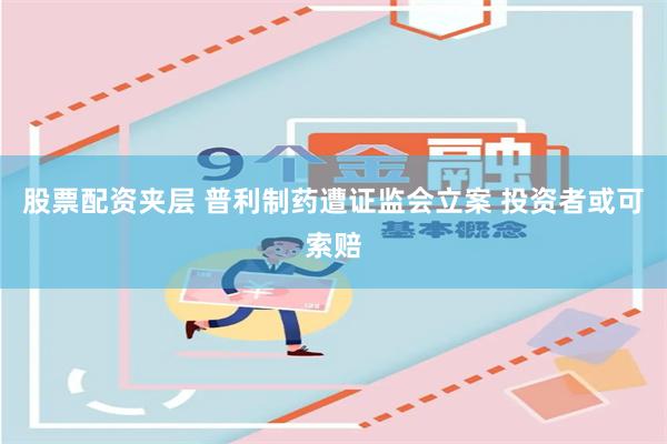股票配资夹层 普利制药遭证监会立案 投资者或可索赔