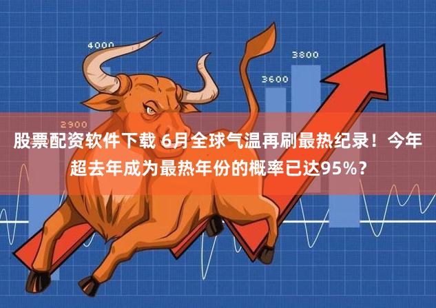 股票配资软件下载 6月全球气温再刷最热纪录！今年超去年成为最热年份的概率已达95%？