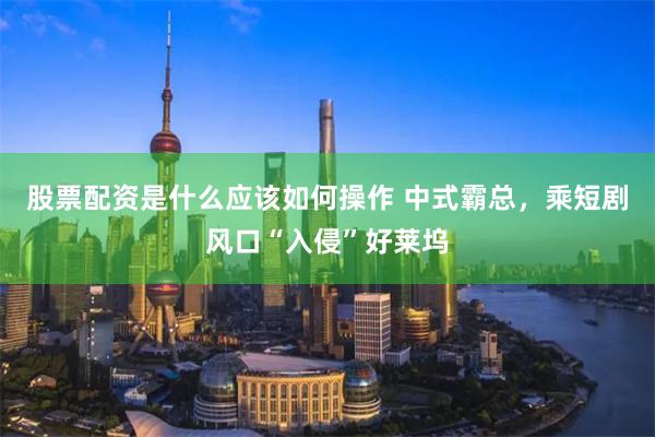 股票配资是什么应该如何操作 中式霸总，乘短剧风口“入侵”好莱坞