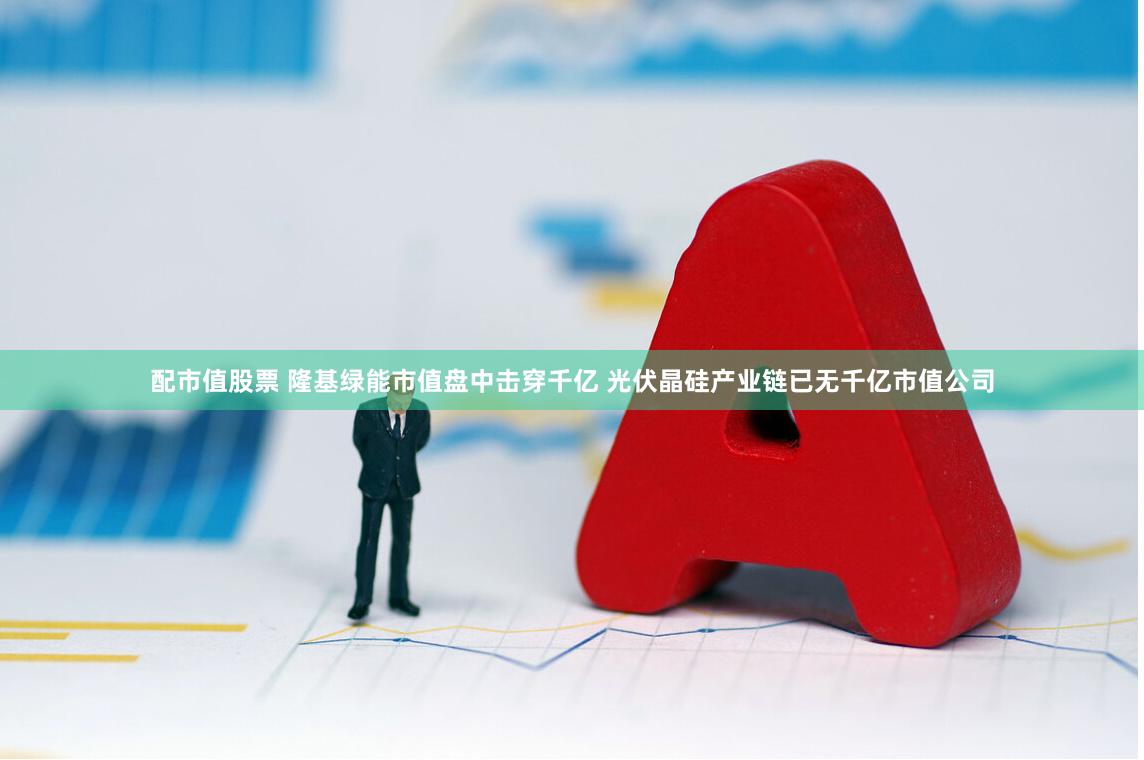 配市值股票 隆基绿能市值盘中击穿千亿 光伏晶硅产业链已无千亿市值公司