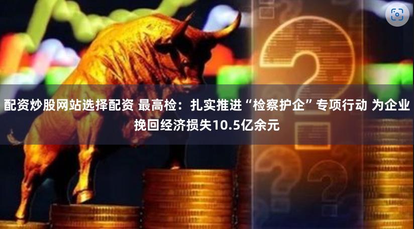 配资炒股网站选择配资 最高检：扎实推进“检察护企”专项行动 为企业挽回经济损失10.5亿余元
