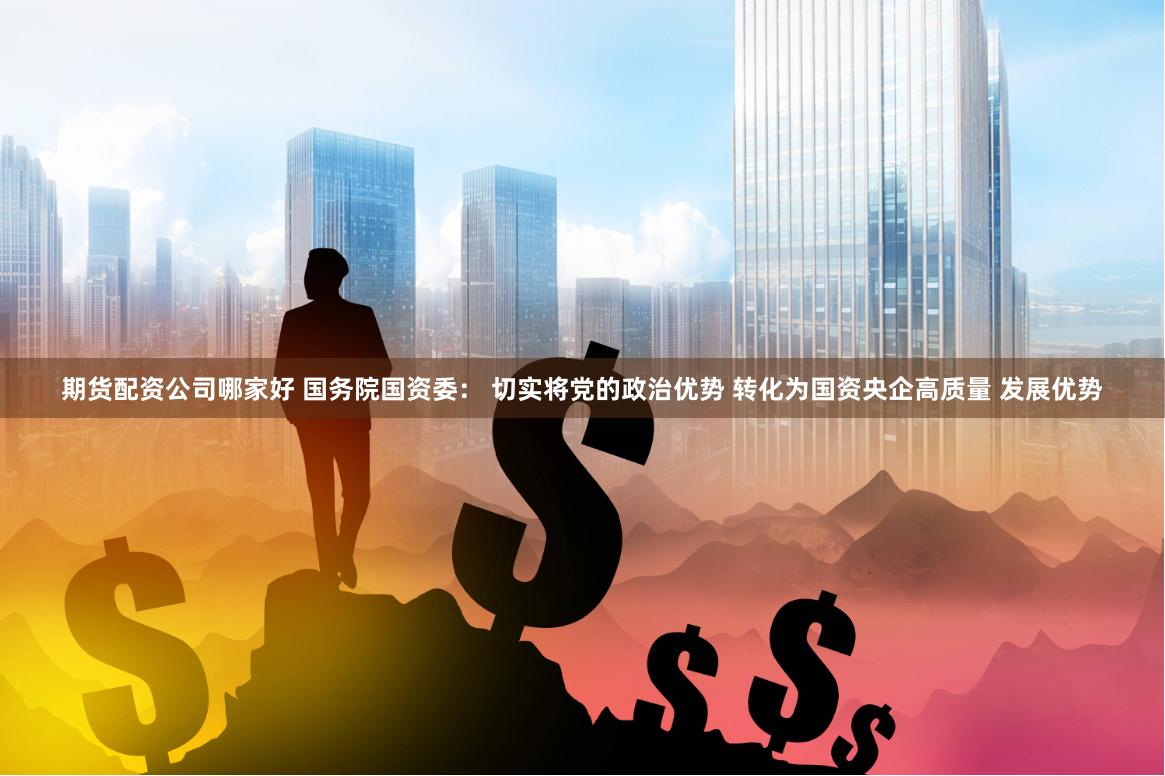 期货配资公司哪家好 国务院国资委： 切实将党的政治优势 转化为国资央企高质量 发展优势