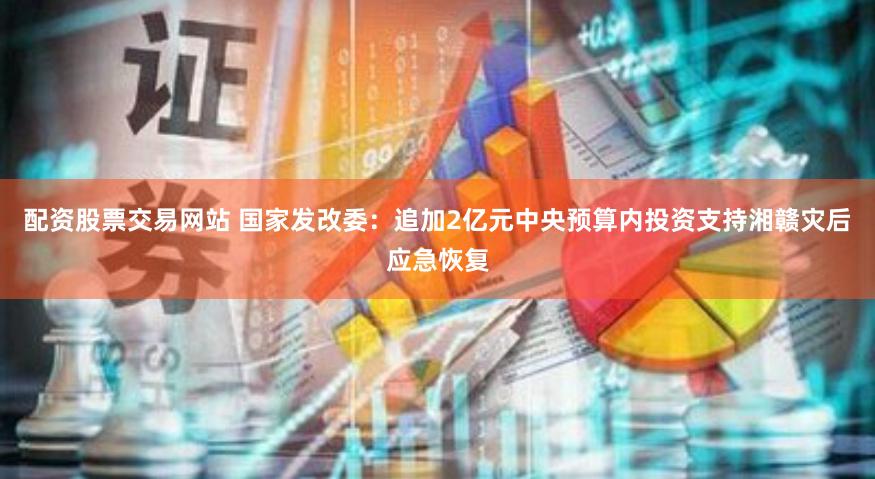 配资股票交易网站 国家发改委：追加2亿元中央预算内投资支持湘赣灾后应急恢复