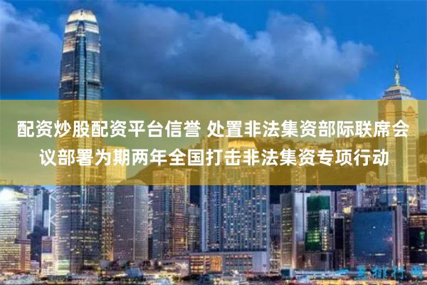 配资炒股配资平台信誉 处置非法集资部际联席会议部署为期两年全国打击非法集资专项行动