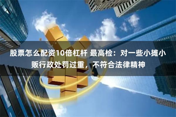 股票怎么配资10倍杠杆 最高检:对一些小摊小贩行政处罚过重,不符合法律精神
