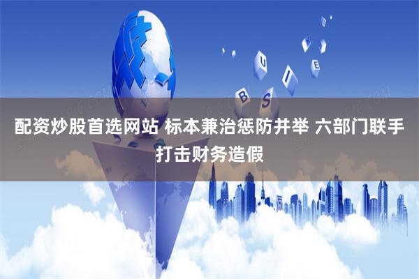 配资炒股首选网站 标本兼治惩防并举 六部门联手打击财务造假