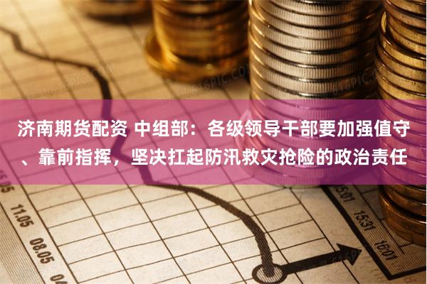 济南期货配资 中组部：各级领导干部要加强值守、靠前指挥，坚决扛起防汛救灾抢险的政治责任