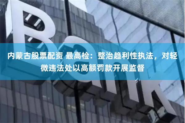 内蒙古股票配资 最高检：整治趋利性执法，对轻微违法处以高额罚款开展监督