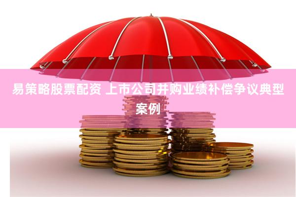 易策略股票配资 上市公司并购业绩补偿争议典型案例