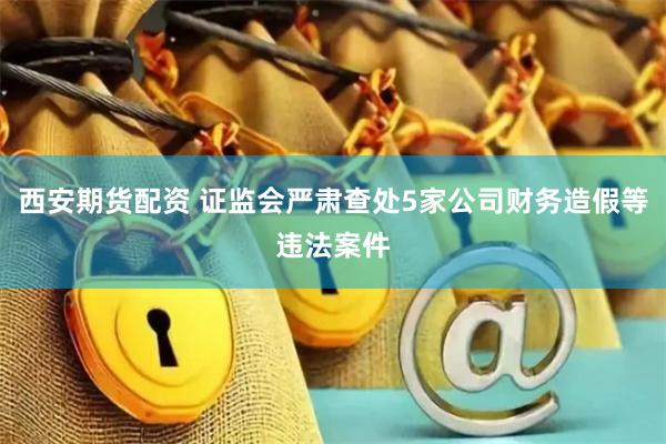 西安期货配资 证监会严肃查处5家公司财务造假等违法案件