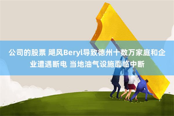公司的股票 飓风Beryl导致德州十数万家庭和企业遭遇断电 当地油气设施面临中断