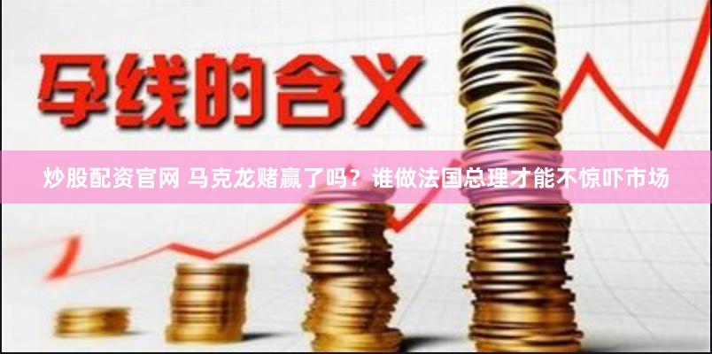 炒股配资官网 马克龙赌赢了吗？谁做法国总理才能不惊吓市场