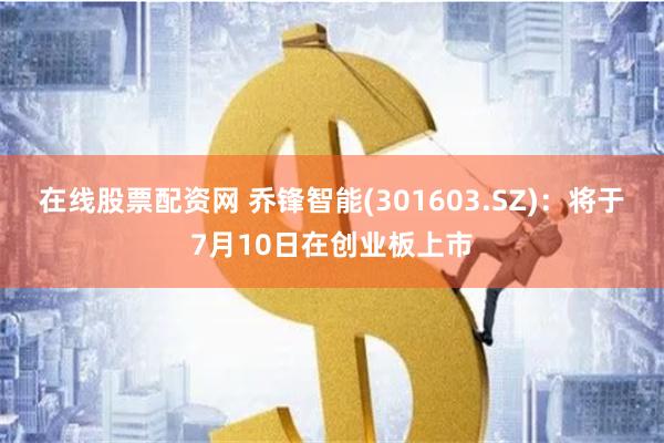 在线股票配资网 乔锋智能(301603.SZ)：将于7月10日在创业板上市