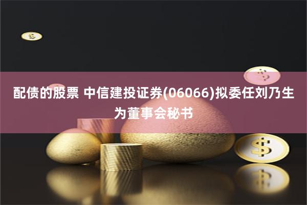 配债的股票 中信建投证券(06066)拟委任刘乃生为董事会秘书