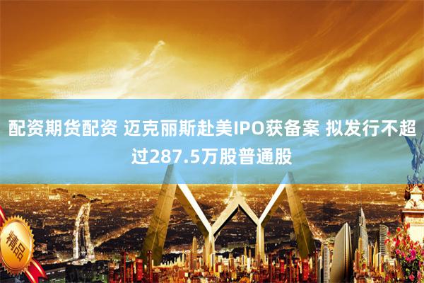 配资期货配资 迈克丽斯赴美IPO获备案 拟发行不超过287.5万股普通股