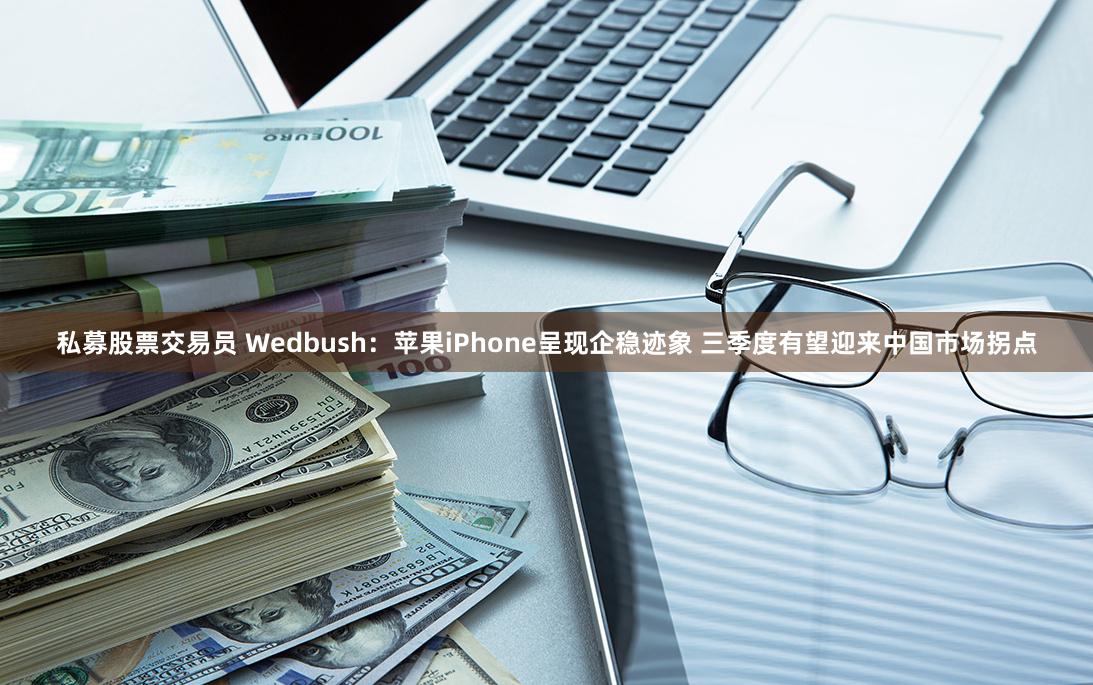 私募股票交易员 Wedbush：苹果iPhone呈现企稳迹象 三季度有望迎来中国市场拐点