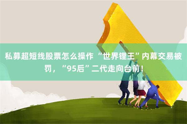 私募超短线股票怎么操作 “世界锂王”内幕交易被罚,“95后”二代走向台前!
