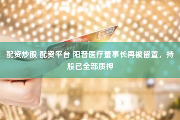 配资炒股 配资平台 阳普医疗董事长再被留置,持股已全部质押