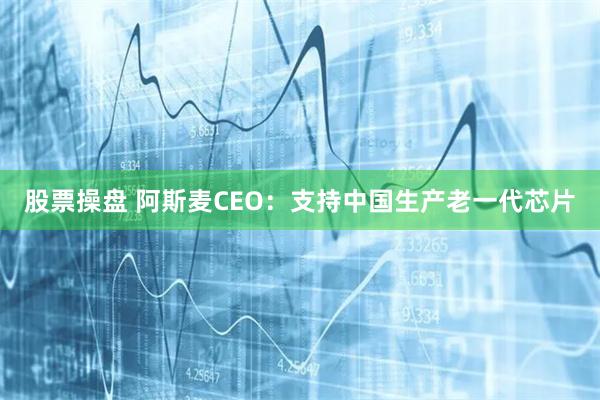 股票操盘 阿斯麦CEO：支持中国生产老一代芯片