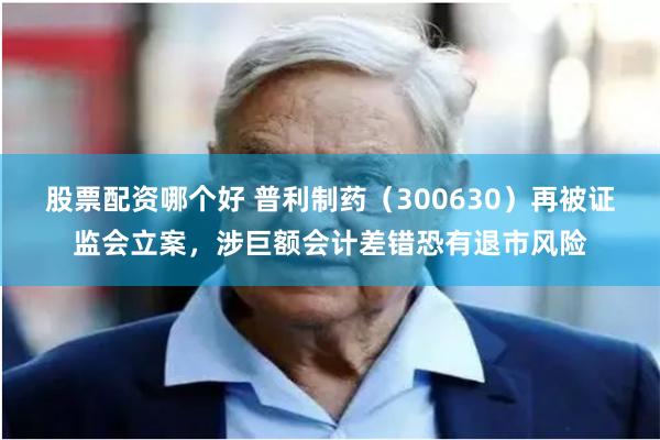 股票配资哪个好 普利制药（300630）再被证监会立案，涉巨额会计差错恐有退市风险