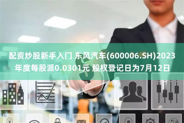 配资炒股新手入门 东风汽车(600006.SH)2023年度每股派0.0301元 股权登记日为7月12日