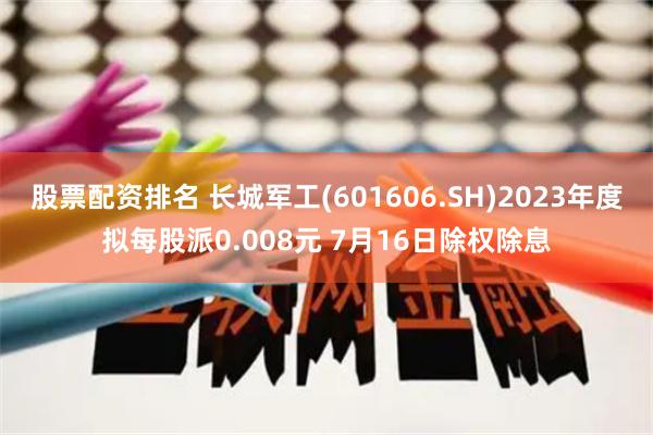 股票配资排名 长城军工(601606.SH)2023年度拟每股派0.008元 7月16日除权除息
