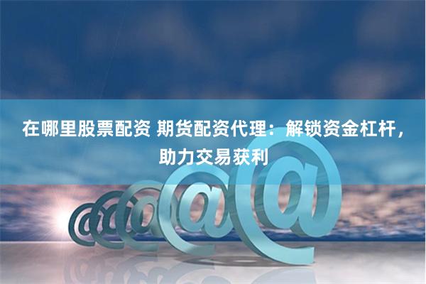 在哪里股票配资 期货配资代理：解锁资金杠杆，助力交易获利
