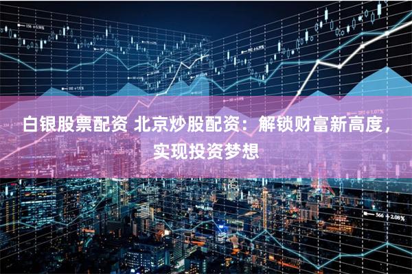 白银股票配资 北京炒股配资：解锁财富新高度，实现投资梦想