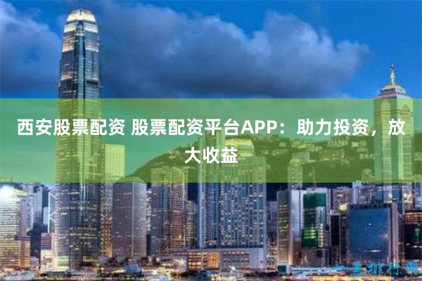 西安股票配资 股票配资平台APP:助力投资,放大收益