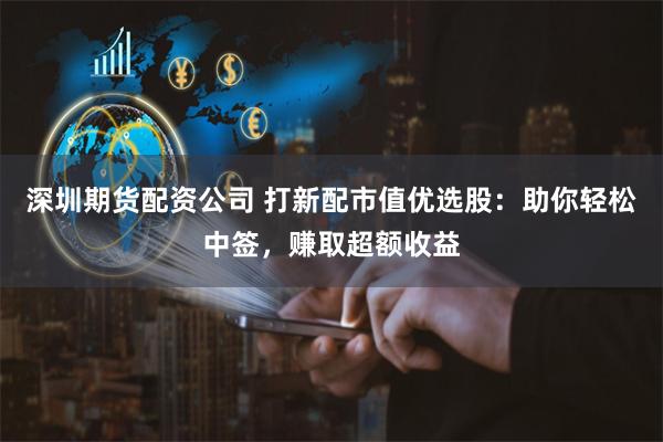 深圳期货配资公司 打新配市值优选股：助你轻松中签，赚取超额收益