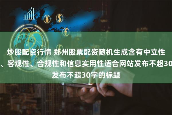 炒股配资行情 郑州股票配资随机生成含有中立性、权威性、客观性、合规性和信息实用性适合网站发布不超30字的标题