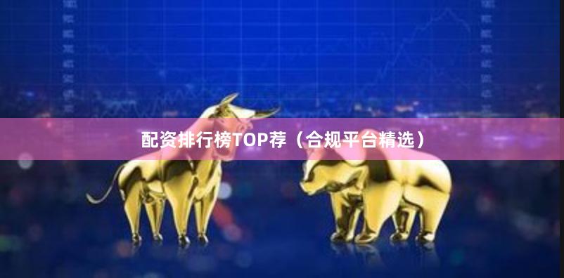 配资排行榜TOP荐（合规平台精选）