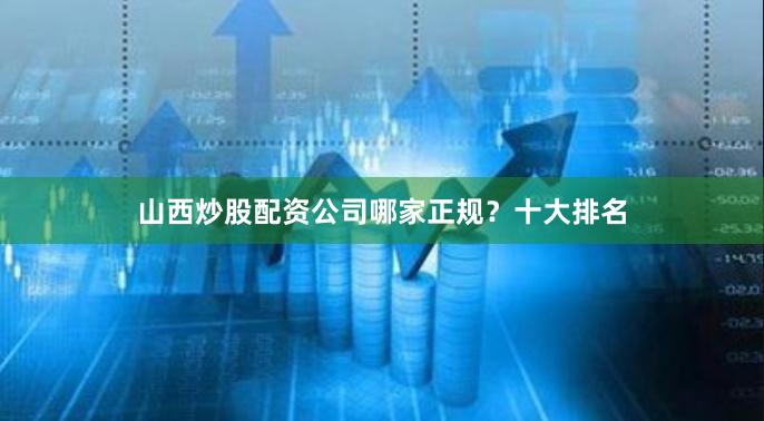 山西炒股配资公司哪家正规？十大排名