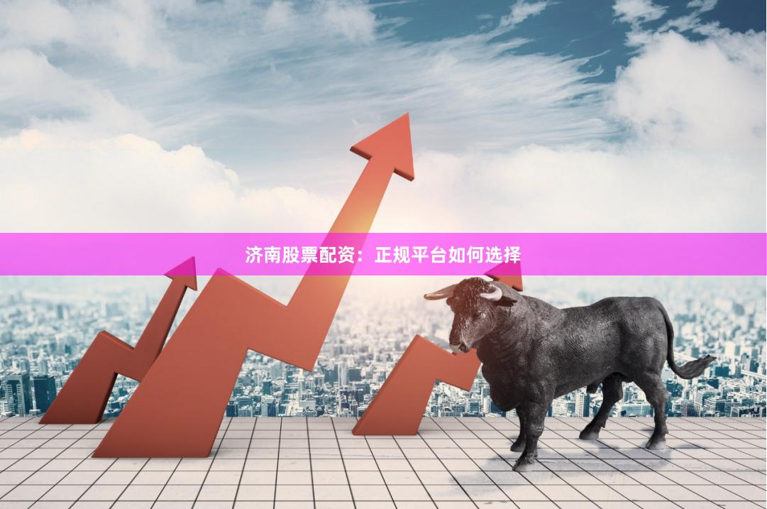 济南股票配资：正规平台如何选择